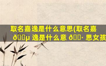 取名嘉逸是什么意思(取名嘉 🌵 逸是什么意 🌷 思女孩)